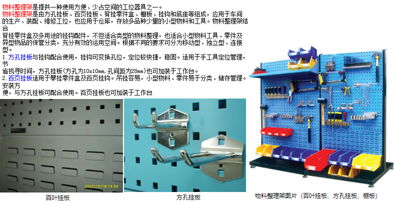 物料整理架是提供一種使用方便、少占空間的工位器具之一。 物料整理架是由方孔掛板、百頁掛板、背掛零件盒、棚板、掛鉤和底座等組成，應(yīng)用于車間 的生產(chǎn)、裝配、維修工位，也應(yīng)用于倉庫，存放多品種少量的小型物料和工具。物料整理架結(jié)合 背掛零件盒及多用途的掛鉤配件，不但適合類型的物料整理，也適合小型物料工具、零件及 異型物品的保管分類，充分有效的運(yùn)用空間。根據(jù)不同的要求可分為移動型、獨立型、連接型。 1.方孔掛板與掛鉤配合使用，掛鉤可變換孔位，定位較快捷，穩(wěn)固。適用于手工具定位管理，節(jié) 省找尋時間，方孔掛板(方孔為10x10mm,孔間距為28mm)也可加裝于工作臺。 2.百頁掛板適用于攀掛零件盒及百頁掛鉤。吊掛容易，小型物料、零件易于分類、儲存管理。安裝方 便，與方孔掛板可配合使用。百頁掛板也可加裝于工作臺.